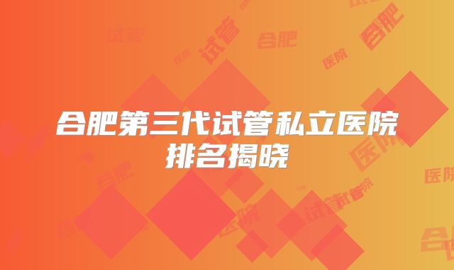 合肥第三代试管私立医院排名揭晓