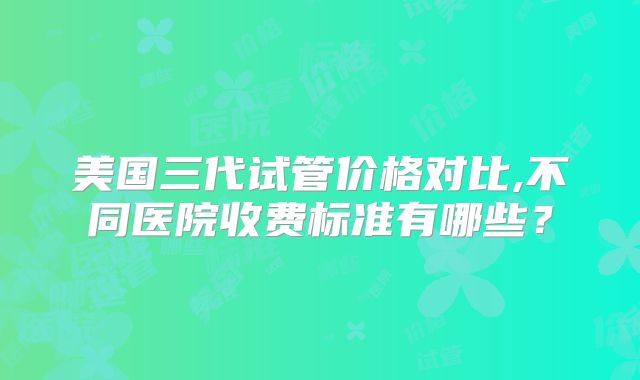 美国三代试管价格对比,不同医院收费标准有哪些？