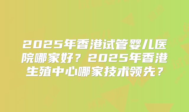 2025年香港试管婴儿医院哪家好?2025年香港生殖中心哪家技术领先?