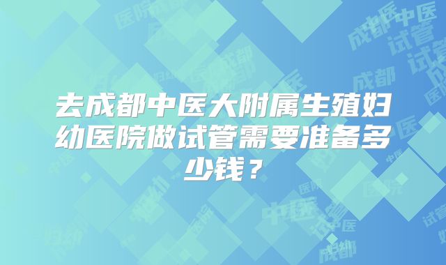 去成都中医大附属生殖妇幼医院做试管需要准备多少钱？