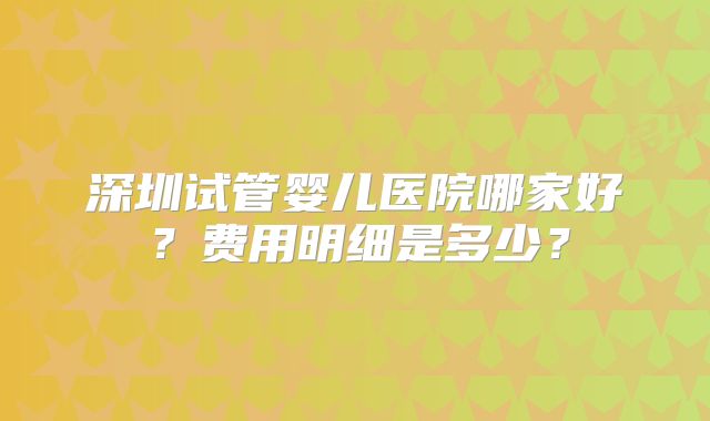深圳试管婴儿医院哪家好?费用明细是多少?
