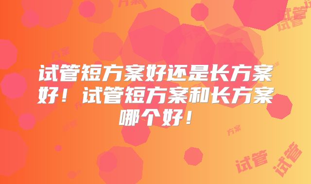 试管短方案好还是长方案好！试管短方案和长方案哪个好！