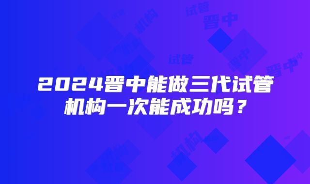 2024晋中能做三代试管机构一次能成功吗？