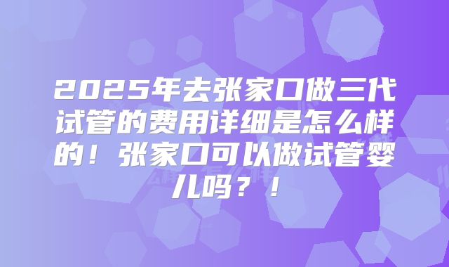 2025年去张家口做三代试管的费用详细是怎么样的！张家口可以做试管婴儿吗？！