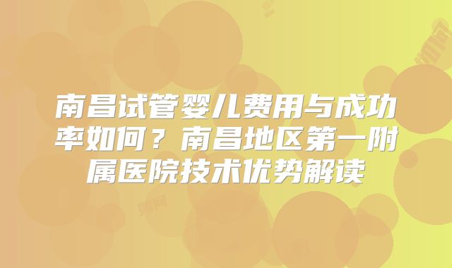 南昌试管婴儿费用与成功率如何?南昌地区第一附属医院技术优势解读