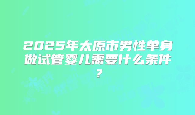 2025年太原市男性单身做试管婴儿需要什么条件?