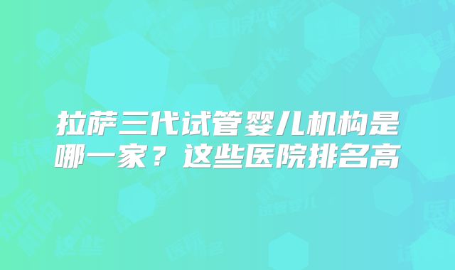 拉萨三代试管婴儿机构是哪一家?这些医院排名高