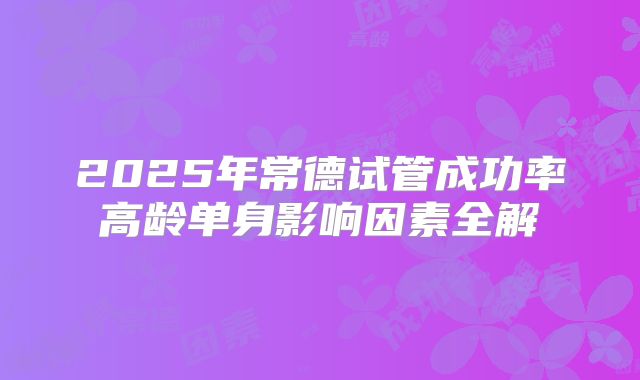 2025年常德试管成功率高龄单身影响因素全解