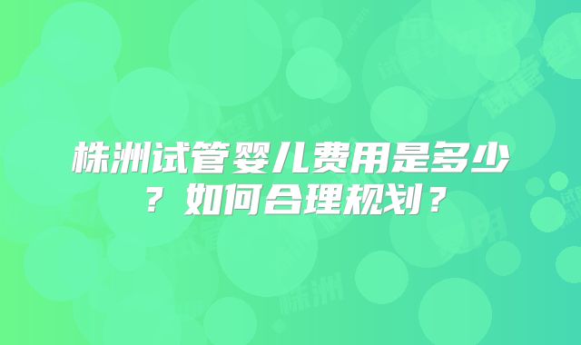 株洲试管婴儿费用是多少?如何合理规划?