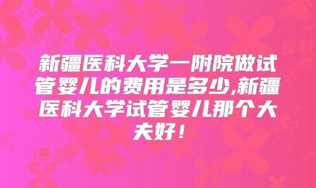 新疆医科大学一附院做试管婴儿的费用是多少,新疆医科大学试管婴儿那个大夫好!