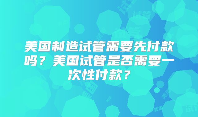 美国制造试管需要先付款吗?美国试管是否需要一次性付款?