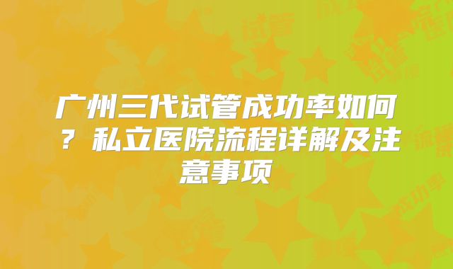 广州三代试管成功率如何?私立医院流程详解及注意事项