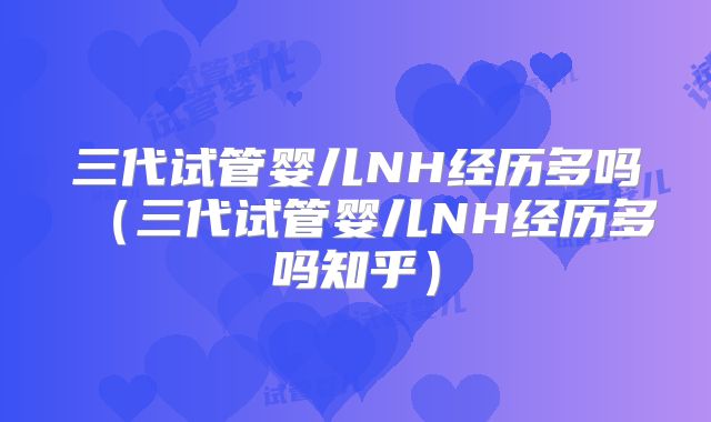 三代试管婴儿NH经历多吗（三代试管婴儿NH经历多吗知乎）