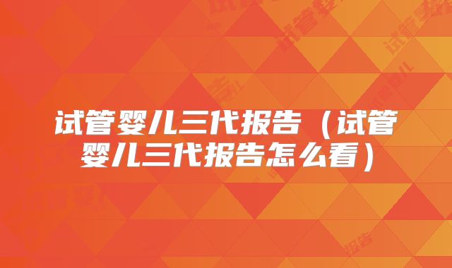 试管婴儿三代报告（试管婴儿三代报告怎么看）