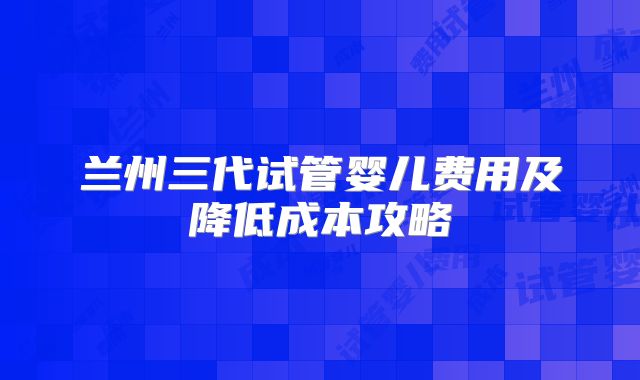 兰州三代试管婴儿费用及降低成本攻略