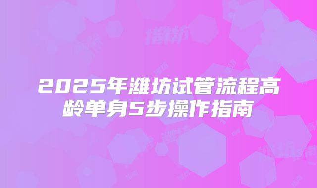 2025年潍坊试管流程高龄单身5步操作指南