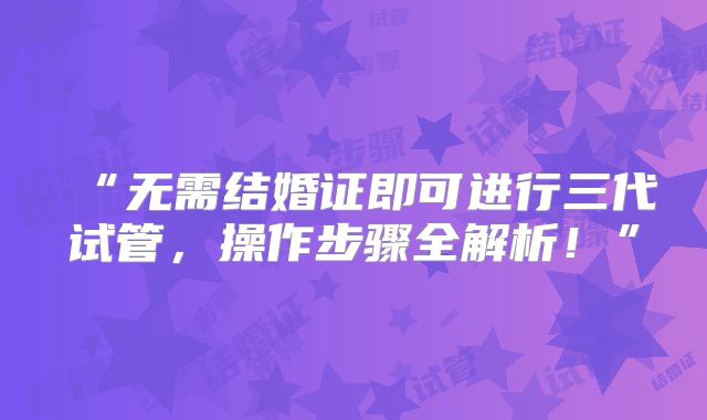 “无需结婚证即可进行三代试管,操作步骤全解析!”