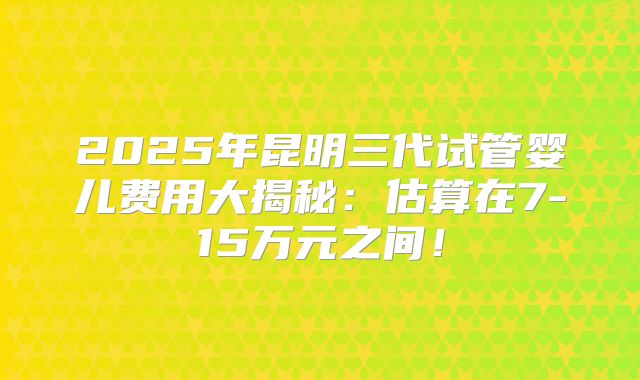 2025年昆明三代试管婴儿费用大揭秘：估算在7-15万元之间！