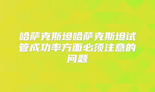 哈萨克斯坦哈萨克斯坦试管成功率方面必须注意的问题