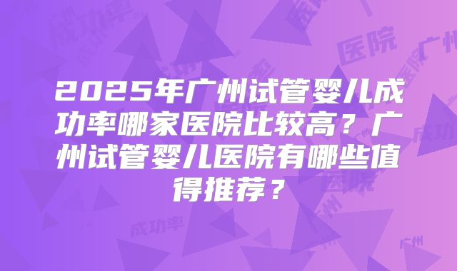 2025年广州试管婴儿成功率哪家医院比较高？广州试管婴儿医院有哪些值得推荐？