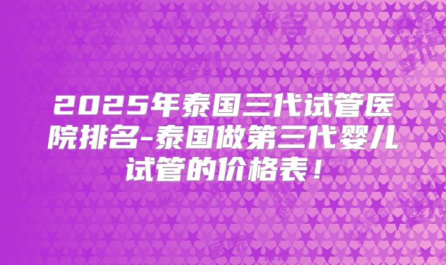 2025年泰国三代试管医院排名-泰国做第三代婴儿试管的价格表！