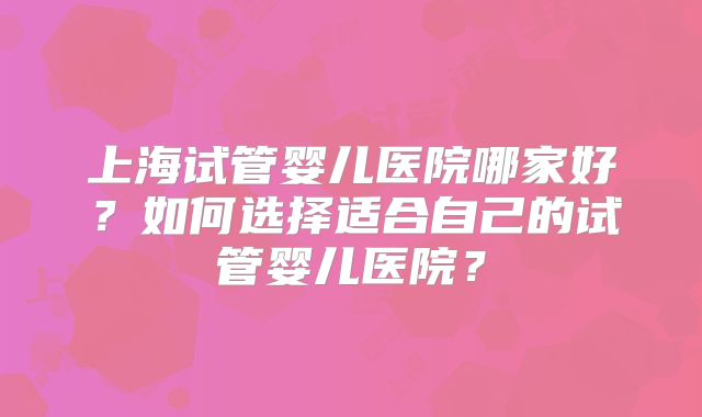 上海试管婴儿医院哪家好?如何选择适合自己的试管婴儿医院?