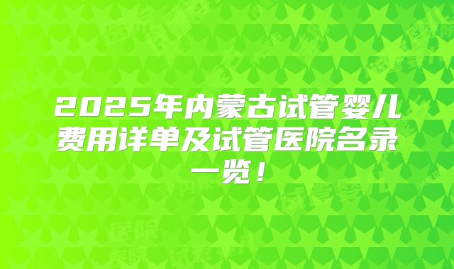 2025年内蒙古试管婴儿费用详单及试管医院名录一览！