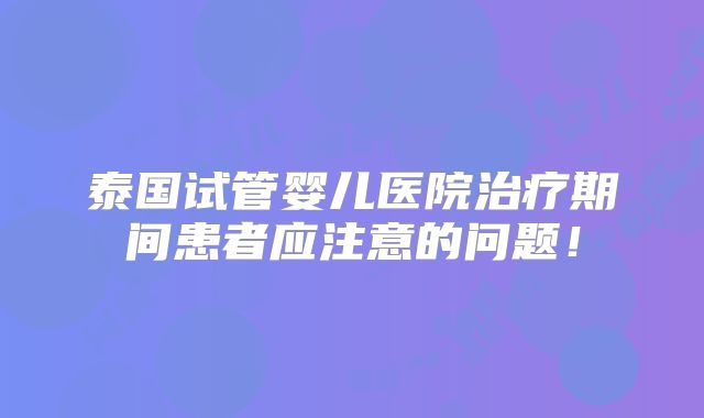 泰国试管婴儿医院治疗期间患者应注意的问题！