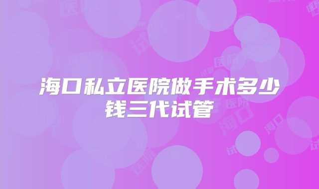 海口私立医院做手术多少钱三代试管