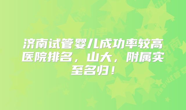 济南试管婴儿成功率较高医院排名,山大,附属实至名归!