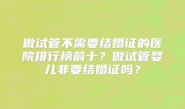 做试管不需要结婚证的医院排行榜前十?做试管婴儿非要结婚证吗?