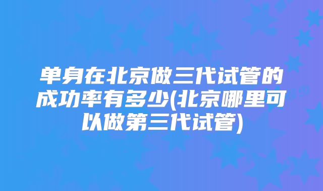单身在北京做三代试管的成功率有多少(北京哪里可以做第三代试管)