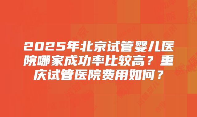 2025年北京试管婴儿医院哪家成功率比较高？重庆试管医院费用如何？