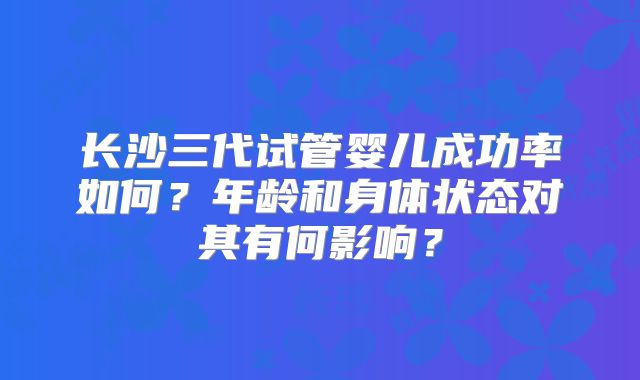 长沙三代试管婴儿成功率如何？年龄和身体状态对其有何影响？