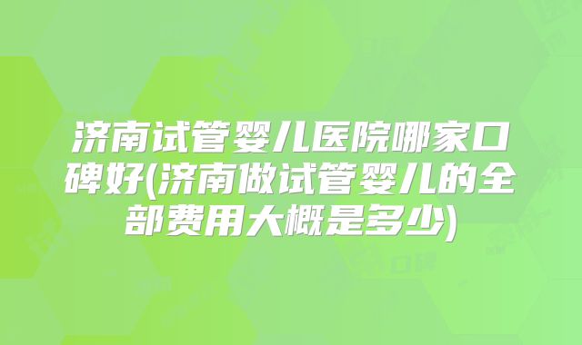 济南试管婴儿医院哪家口碑好(济南做试管婴儿的全部费用大概是多少)