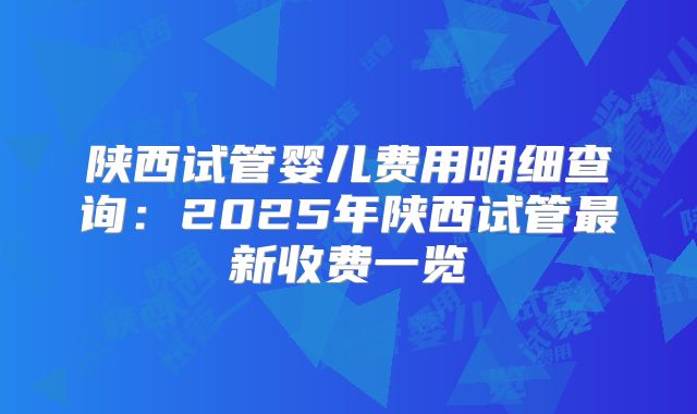 陕西试管婴儿费用明细查询:2025年陕西试管最新收费一览