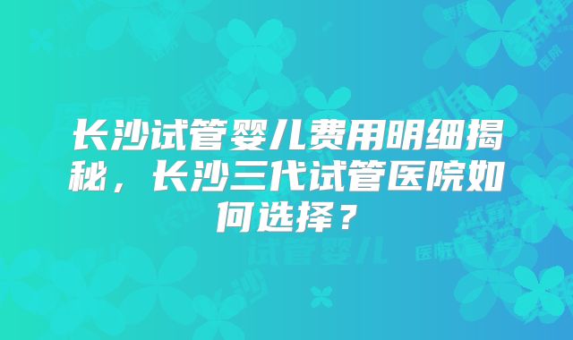 长沙试管婴儿费用明细揭秘，长沙三代试管医院如何选择？