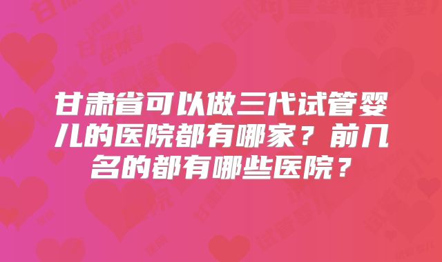 甘肃省可以做三代试管婴儿的医院都有哪家？前几名的都有哪些医院？