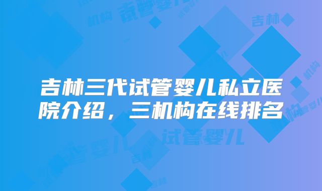 吉林三代试管婴儿私立医院介绍,三机构在线排名