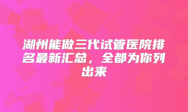 湖州能做三代试管医院排名最新汇总，全都为你列出来