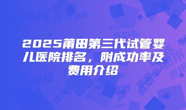 2025莆田第三代试管婴儿医院排名，附成功率及费用介绍