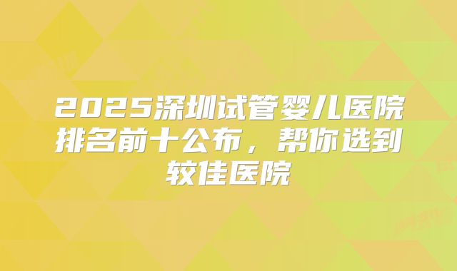 2025深圳试管婴儿医院排名前十公布,帮你选到较佳医院