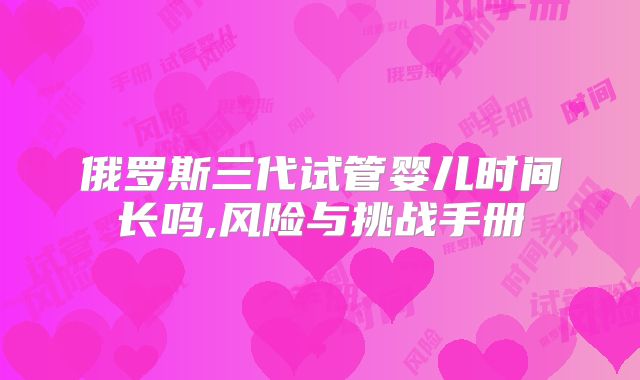 俄罗斯三代试管婴儿时间长吗,风险与挑战手册