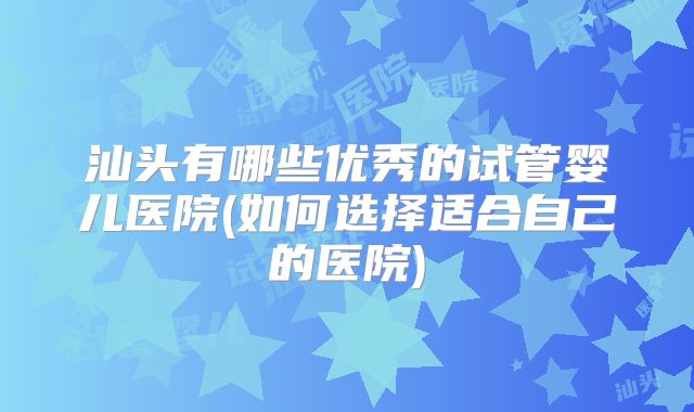 汕头有哪些优秀的试管婴儿医院(如何选择适合自己的医院)