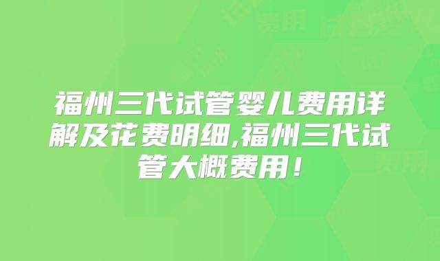福州三代试管婴儿费用详解及花费明细,福州三代试管大概费用!