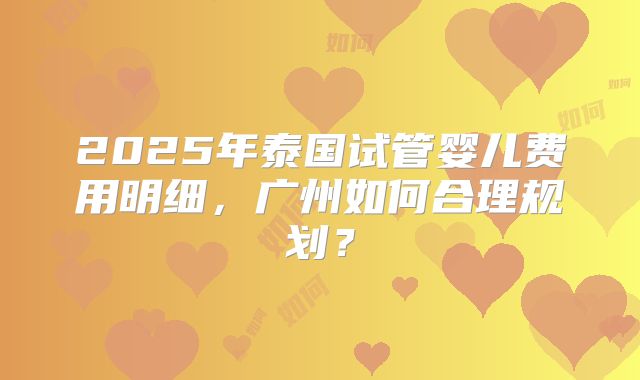 2025年泰国试管婴儿费用明细，广州如何合理规划？