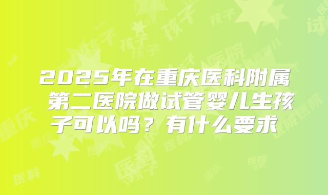 2025年在重庆医科附属 第二医院做试管婴儿生孩子可以吗？有什么要求