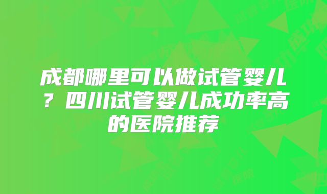 成都哪里可以做试管婴儿?四川试管婴儿成功率高的医院推荐