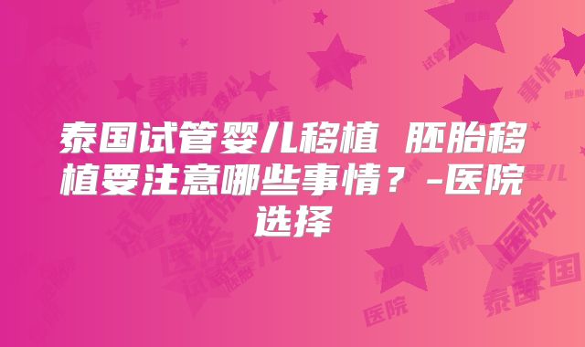 泰国试管婴儿移植 胚胎移植要注意哪些事情?-医院选择