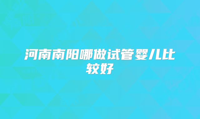 河南南阳哪做试管婴儿比较好